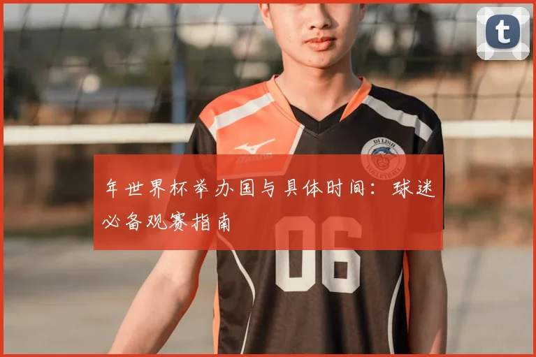 年世界杯举办国与具体时间:球迷必备观赛指南
