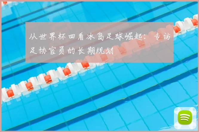 从世界杯回看冰岛足球崛起：专访足协官员的长期规划