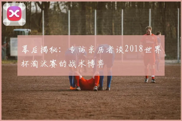 幕后揭秘：专访亲历者谈2018世界杯淘汰赛的战术博弈