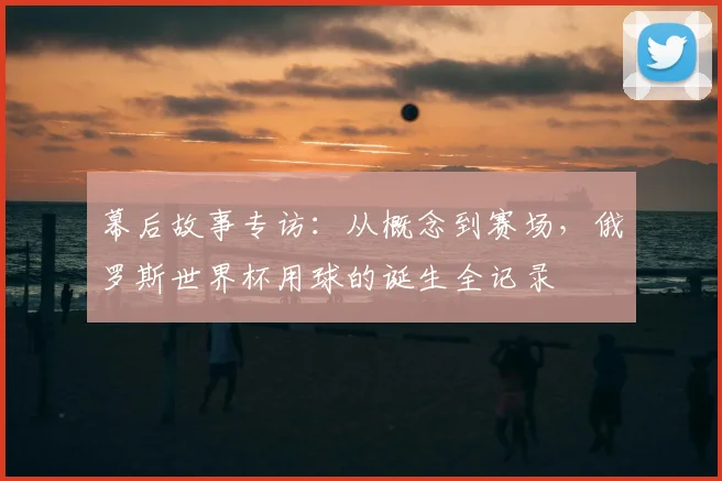 幕后故事专访：从概念到赛场，俄罗斯世界杯用球的诞生全记录