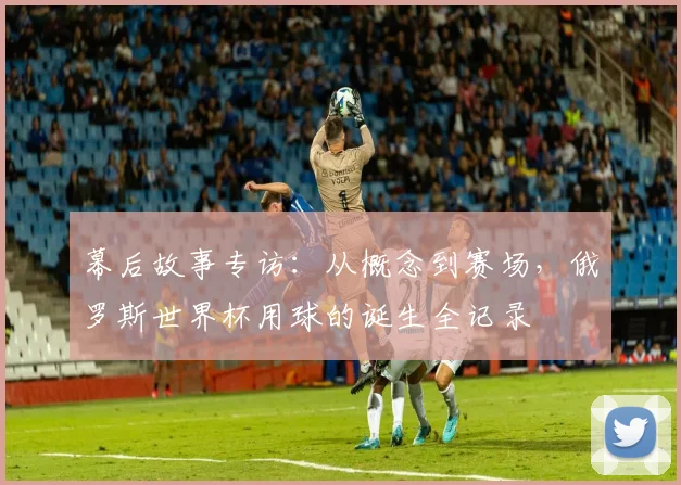 幕后故事专访：从概念到赛场，俄罗斯世界杯用球的诞生全记录