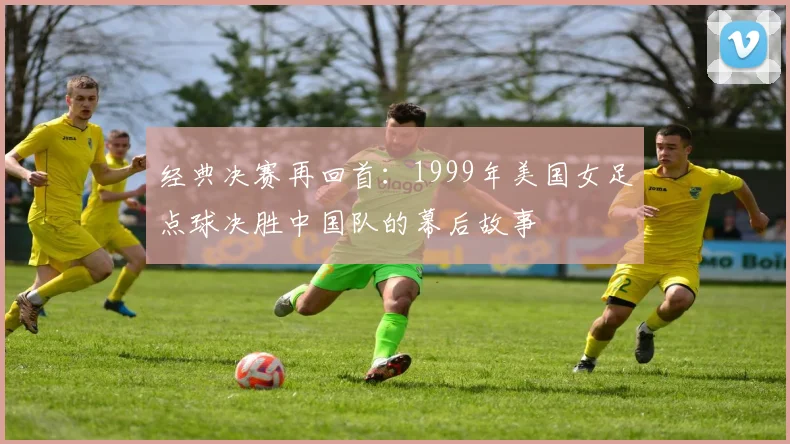 经典决赛再回首:1999年美国女足点球决胜中国队的幕后故事