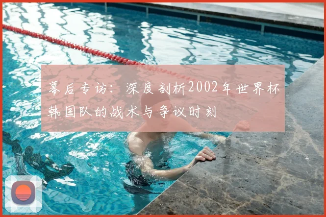 幕后专访：深度剖析2002年世界杯韩国队的战术与争议时刻