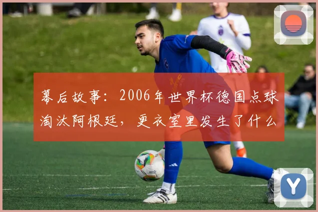 幕后故事：2006年世界杯德国点球淘汰阿根廷，更衣室里发生了什么？