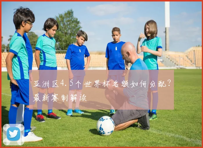 亚洲区4.5个世界杯名额如何分配？最新赛制解读