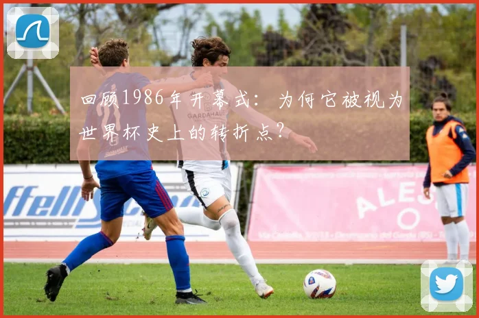 回顾1986年开幕式：为何它被视为世界杯史上的转折点？